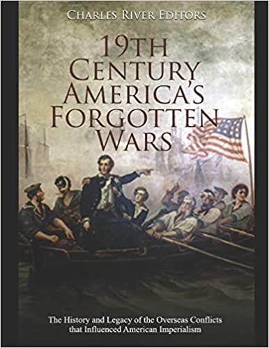 19th Century America's Forgotten Wars: The History and Legacy of the Overseas Conflicts that Influenced American Imperialism