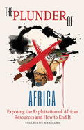 The Plunder of Africa: Exposing the Exploitation of African Resources and How to End it
