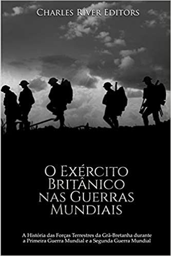 O Exército Britânico nas Guerras Mundiais: A História das Forças Terrestres da Grã-Bretanha durante a Primeira Guerra Mundial e a Segunda Guerra Mundi