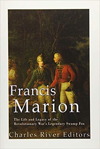 Francis Marion: The Life and Legacy of the Revolutionary War's Legendary Swamp Fox