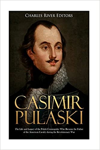 Casimir Pulaski: The Life and Legacy of the Polish Commander Who Became the Father of the American Cavalry during the Revolutionary War