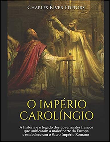 O Império Carolíngio: A História E O Legado DOS Governantes Francos Que Unificaram a Maior Parte Da Europa E Estabeleceram O Sacro Império R