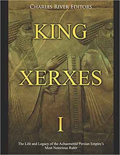 King Xerxes I: The Life and Legacy of the Achaemenid Persian Empire's Most Notorious Ruler