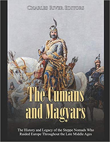 The Cumans and Magyars: The History and Legacy of the Steppe Nomads Who Raided Europe Throughout the Late Middle Ages