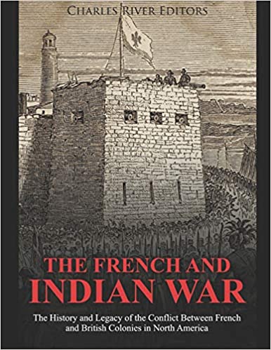The French and Indian War: The History and Legacy of the Conflict Between French and British Colonies in North America