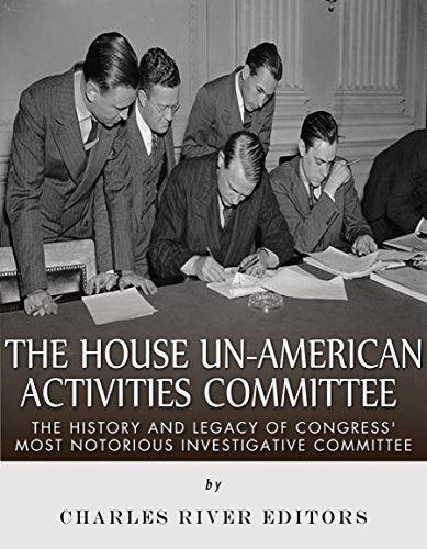 The House Un-American Activities Committee: The History and Legacy of Congress' Most Notorious Investigative Committee