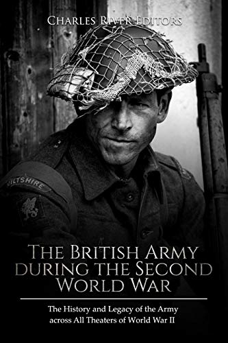 The British Army during the Second World War: The History and Legacy of the Army across All Theaters of World War II
