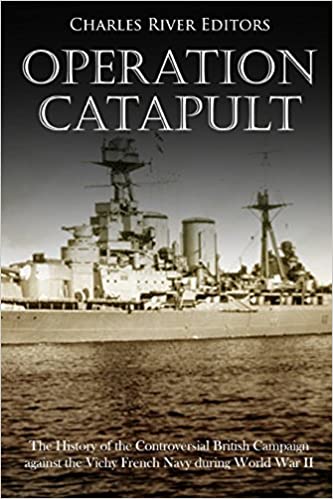 Operation Catapult: The History of the Controversial British Campaign against the Vichy French Navy during World War II