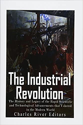 The Industrial Revolution: The History and Legacy of the Rapid Scientific and Technological Advancements that Ushered in the Modern World