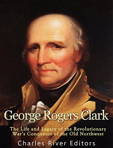 George Rogers Clark: The Life and Legacy of the Revolutionary War's Conqueror of the Old Northwest