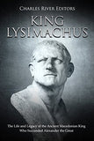 King Lysimachus: The Life and Legacy of the Ancient Macedonian King Who Succeeded Alexander the Great