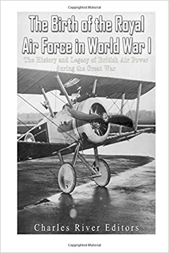 The Birth of the Royal Air Force in World War I: The History and Legacy of British Air Power during the Great War