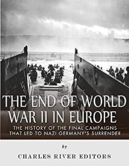 The End of World War II in Europe: The History of the Final Campaigns that Led to Nazi Germany's Surrender