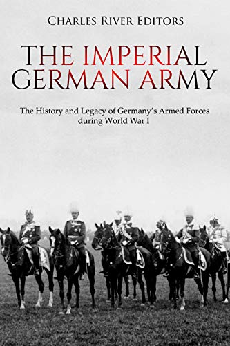 The Imperial German Army: The History and Legacy of Germany's Armed Forces During World War I