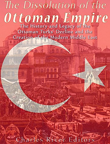 The Dissolution of the Ottoman Empire: The History and Legacy of the Ottoman Turks' Decline and the Creation of the Modern Middle East