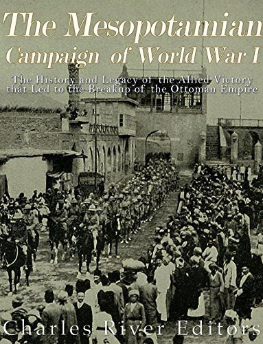 The Mesopotamian Campaign of World War I: The History and Legacy of the Allied Victory that Led to the Breakup of the Ottoman Empire