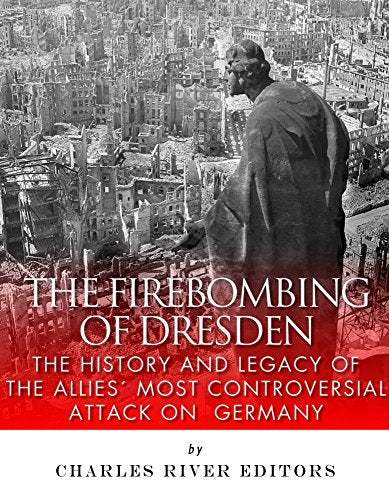 The Firebombing of Dresden: The History and Legacy of the Allies' Most Controversial Attack on Germany