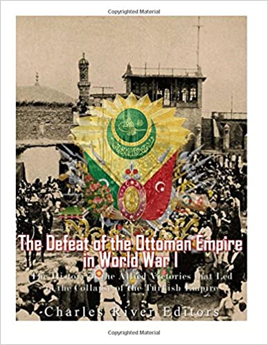 The Defeat of the Ottoman Empire in World War I: The History of the Allied Victories that Led to the Collapse of the Turkish Empire
