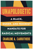 Unapologetic: A Black, Queer, and Feminist Mandate for Radical Movements by Charlene Carruthers UNAPOLOGETIC: A BLACK, QUEER, AND FEMINIST MANDATE FOR RADICAL MOVEMENTS